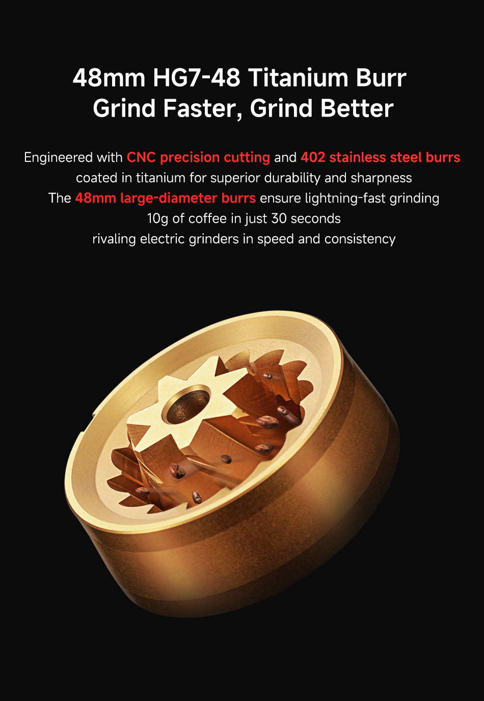 48mm HG7-48 Titanium Burr – Grind Faster, Grind Better
Engineered with CNC precision cutting and 402 stainless steel burrs coated in titanium for superior durability and sharpness.
The 48mm large-diameter burrs ensure lightning-fast grinding — 10g of coffee in just 30 seconds, rivaling electric grinders in speed and consistency.