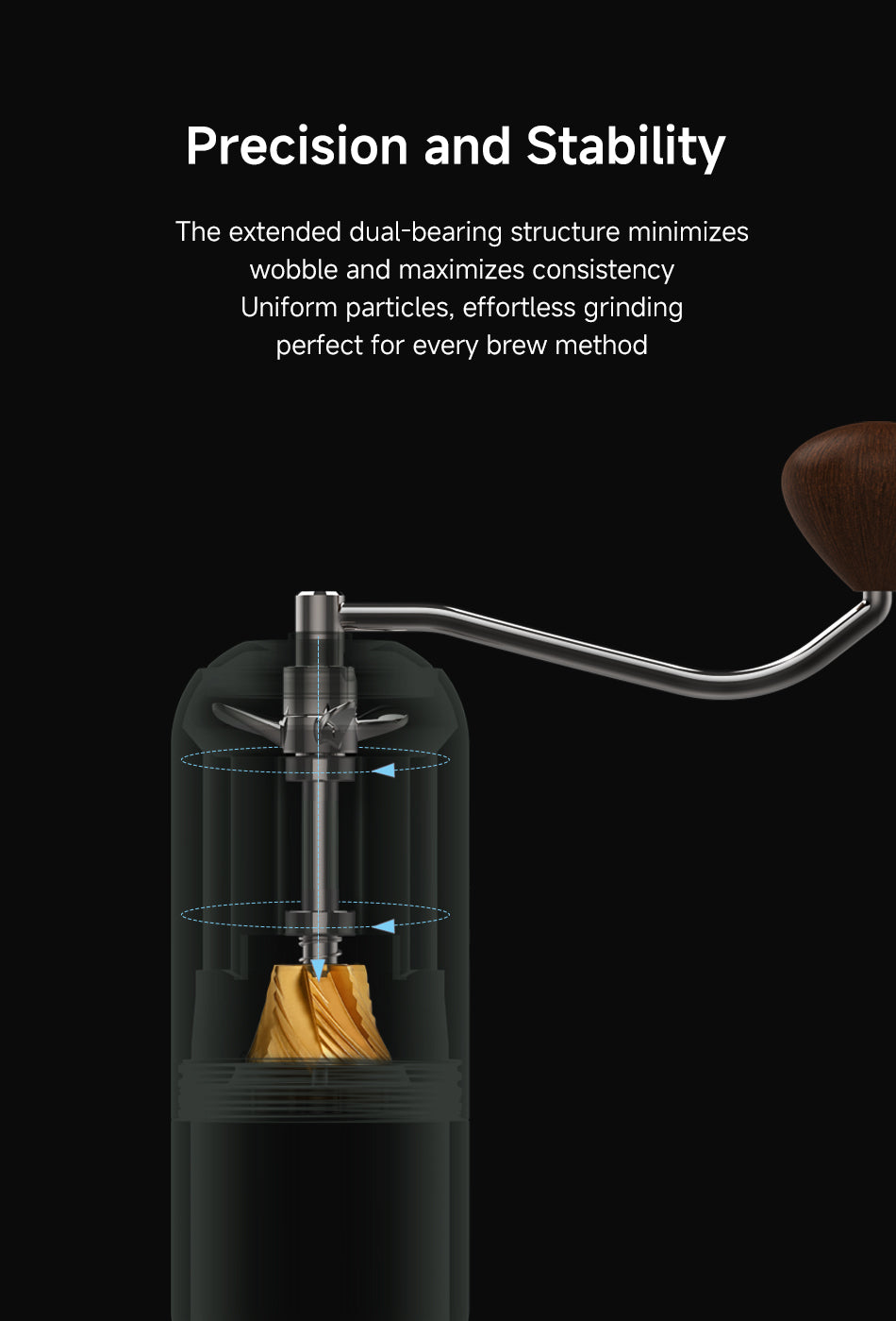 Precision and Stability
The extended dual-bearing structure minimizes wobble and maximizes consistency.
Uniform particles, effortless grinding — perfect for every brew method.