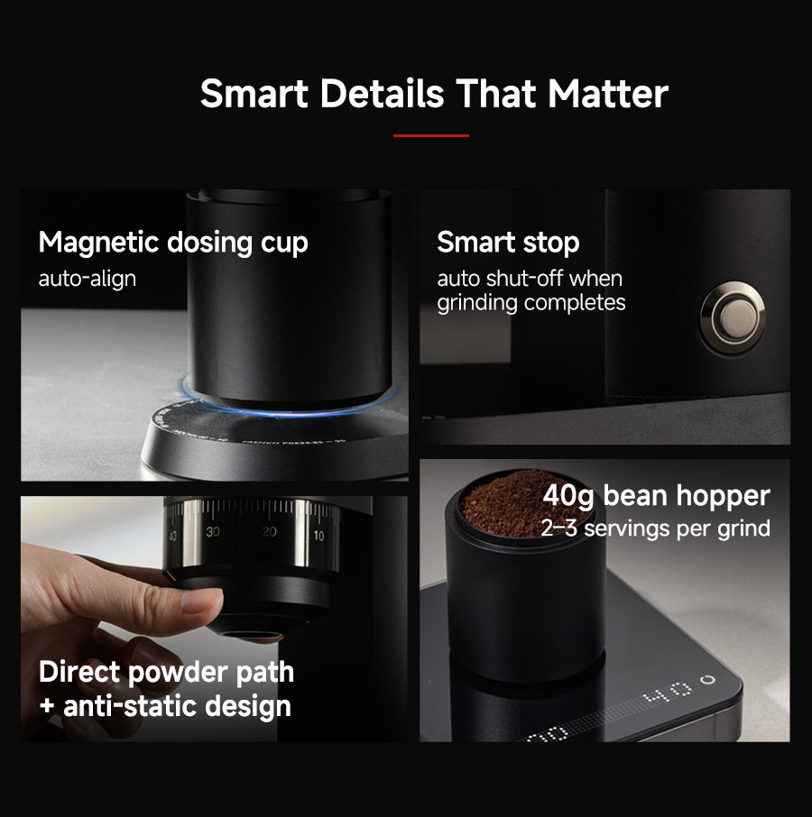 Smart Details That Matter
Magnetic dosing cup (auto-align)
Smart stop (auto shut-off when grinding completes)
Direct powder path + anti-static design
40g bean hopper (2–3 servings per grind)