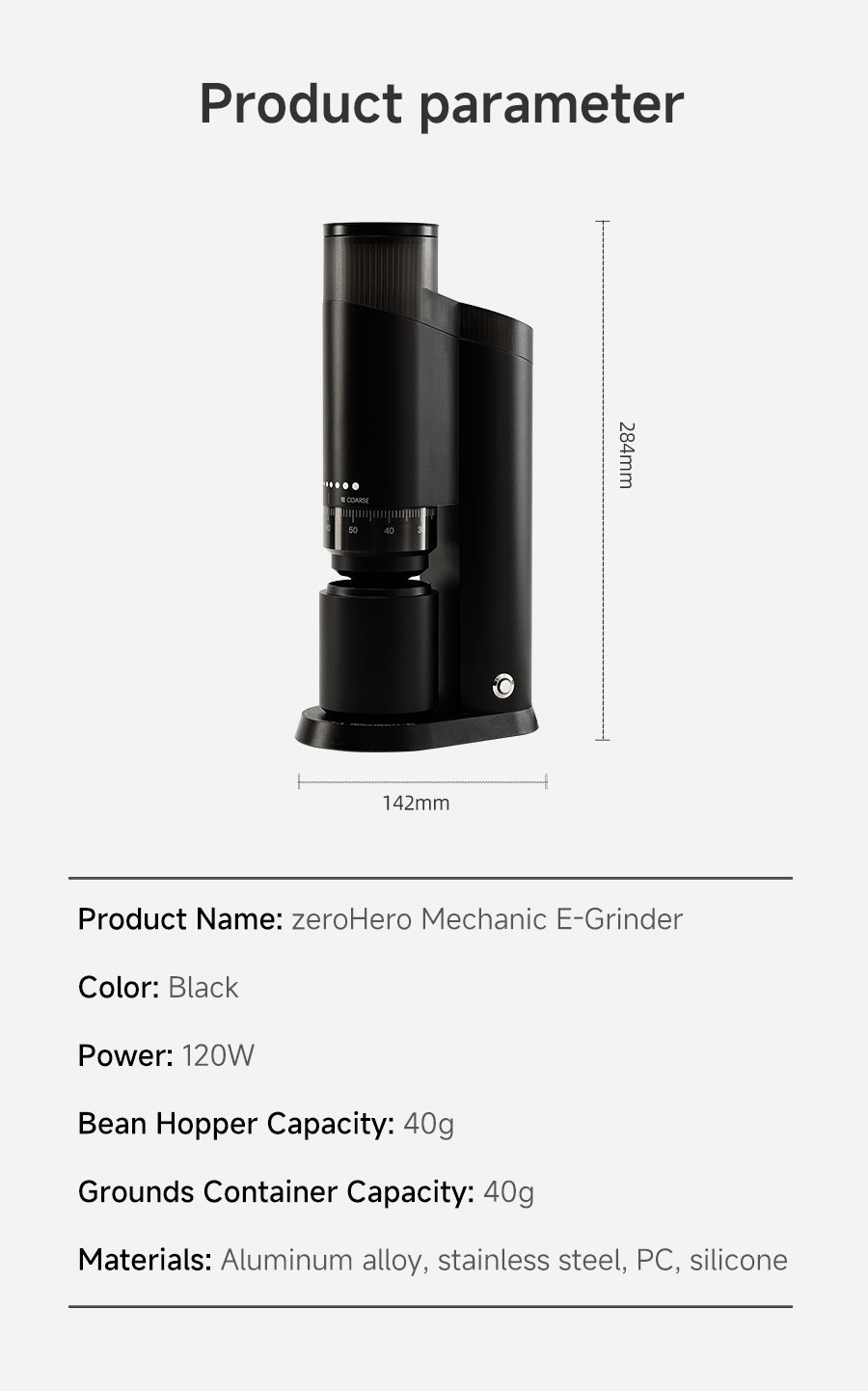 Product Parameter
Product Name: zeroHero Mechanic E-Grinder
Color: Black
Power: 120W
Bean Hopper Capacity: 40g
Grounds Container Capacity: 40g
Materials: Aluminum alloy, stainless steel, PC, silicone
