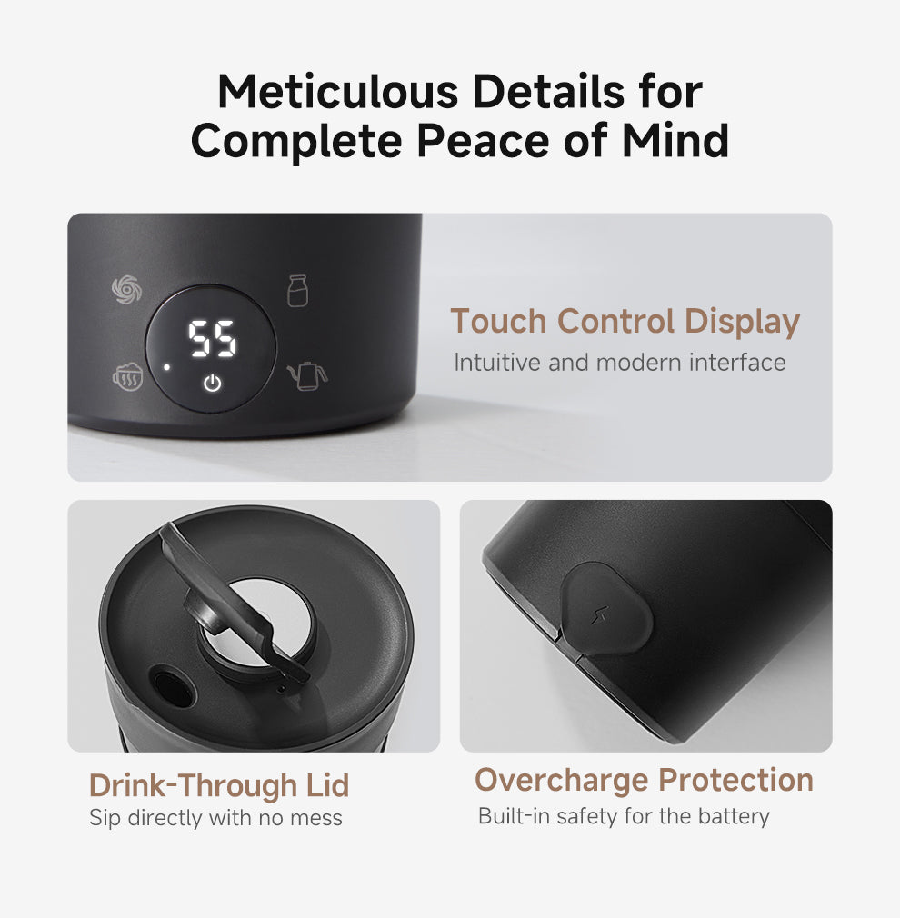 Meticulous Details for Complete Peace of Mind
● Drink-Through Lid: Sip directly with no mess.
● Touch Control Display: Intuitive and modern interface.
● Overcharge Protection: Built-in safety for the battery.