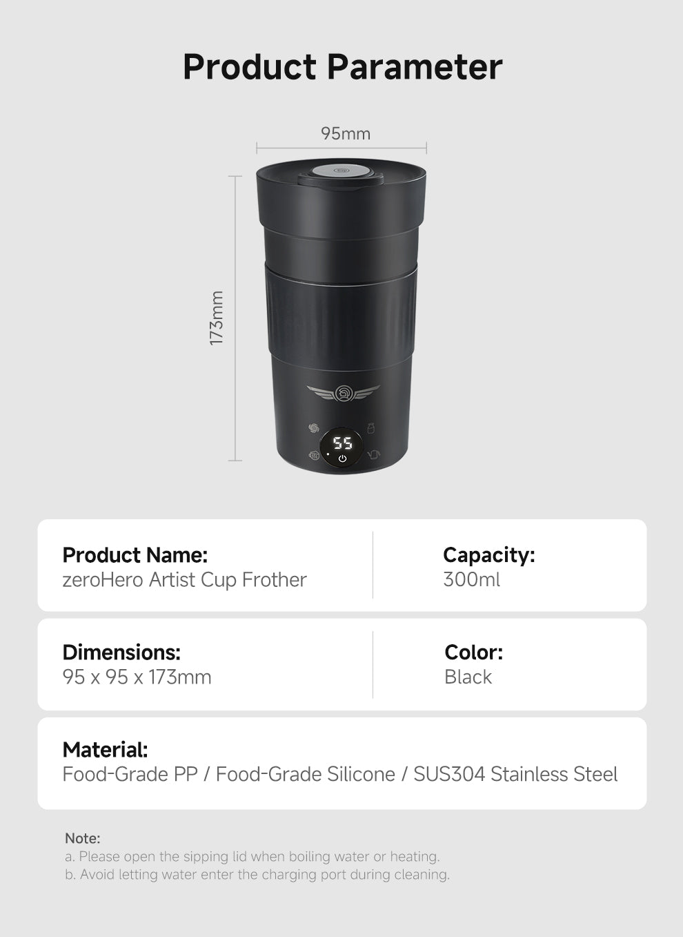 SUS304 Stainless Steel
● Note:
a. Please open the sipping lid when boiling water or heating.
b. Avoid letting water enter the charging port during cleaning.