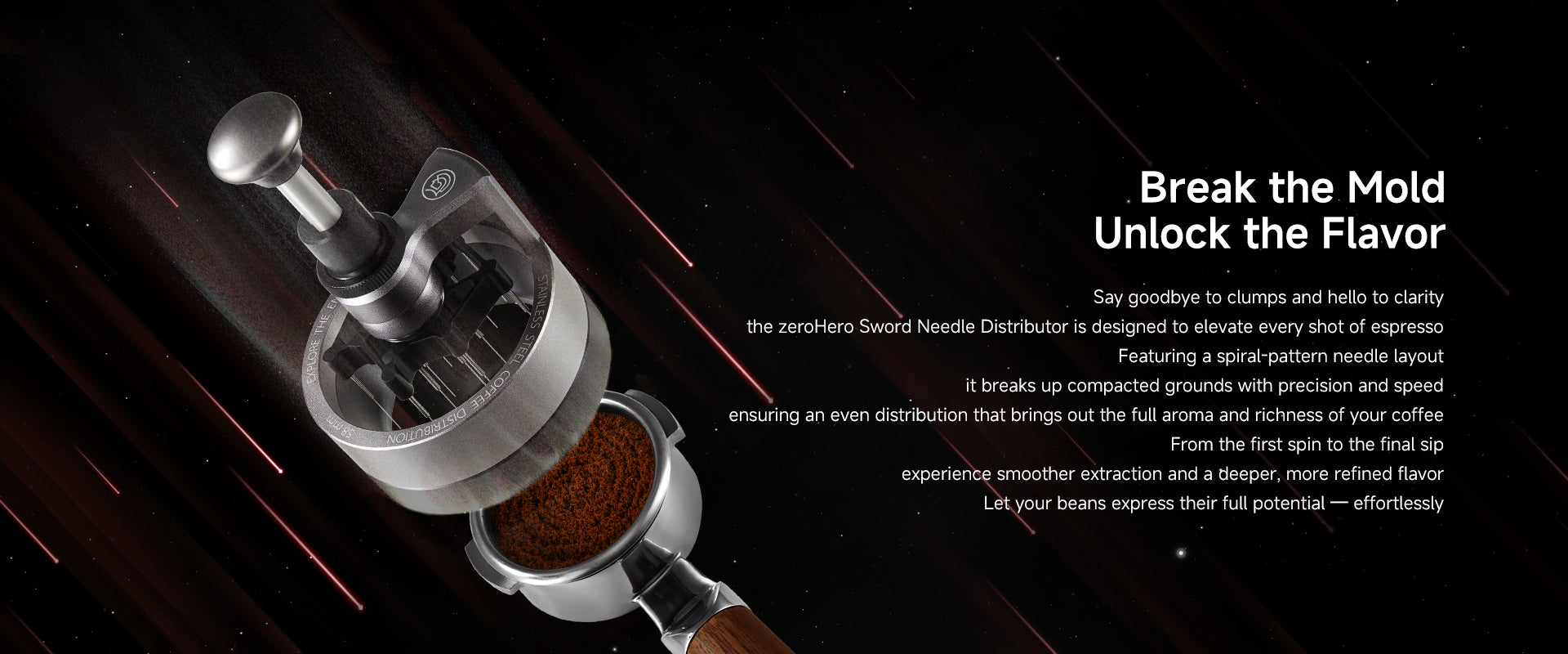 Break the Mold. Unlock the Flavor.
Say goodbye to clumps and hello to clarity — the zeroHero Sword Needle Distributor is designed to elevate every shot of espresso. Featuring a spiral-pattern needle layout, it breaks up compacted grounds with precision and speed, ensuring an even distribution that brings out the full aroma and richness of your coffee.
From the first spin to the final sip, experience smoother extraction and a deeper, more refined flavor.Let your beans express their full potential — effortles