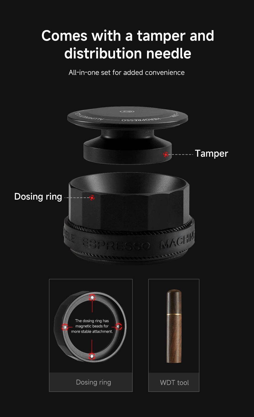 Comes with a tamper and distribution needle 
All in one set for added convenience
Tamper 
Dosing ring
WDT Tool
The dosing ring has magnetic beads for more stable attachment.